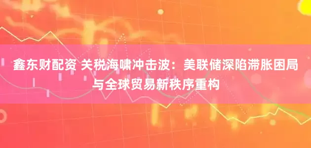 鑫东财配资 关税海啸冲击波：美联储深陷滞胀困局与全球贸易新秩序重构