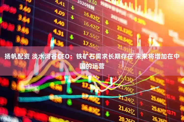扬帆配资 淡水河谷CEO：铁矿石需求长期存在 未来将增加在中国的运营