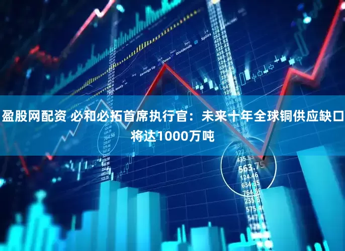 盈股网配资 必和必拓首席执行官：未来十年全球铜供应缺口将达1000万吨
