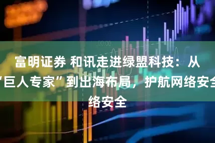 富明证券 和讯走进绿盟科技：从“巨人专家”到出海布局，护航网络安全