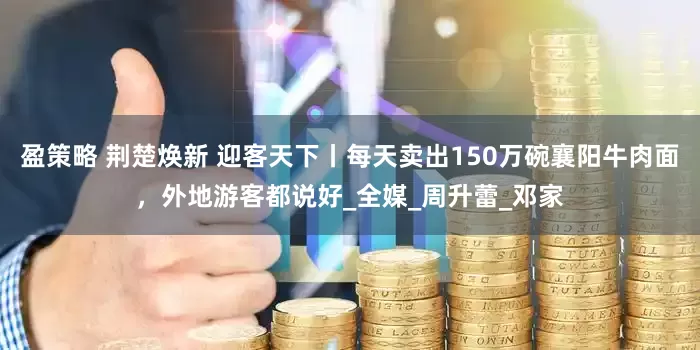 盈策略 荆楚焕新 迎客天下丨每天卖出150万碗襄阳牛肉面，外地游客都说好_全媒_周升蕾_邓家