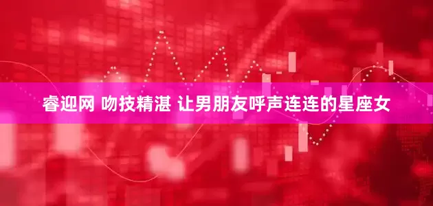 睿迎网 吻技精湛 让男朋友呼声连连的星座女