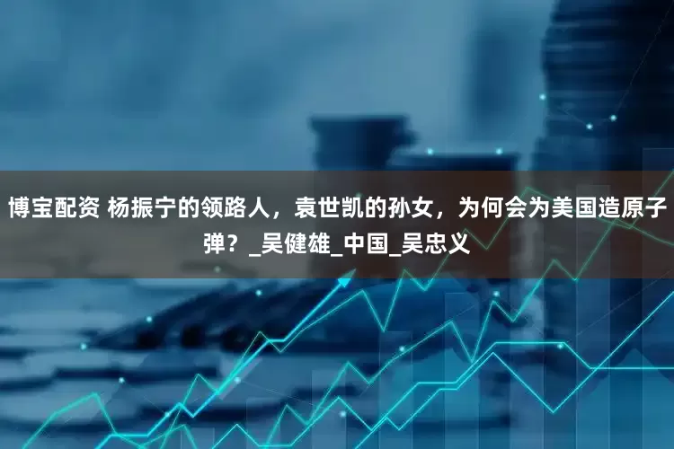 博宝配资 杨振宁的领路人，袁世凯的孙女，为何会为美国造原子弹？_吴健雄_中国_吴忠义