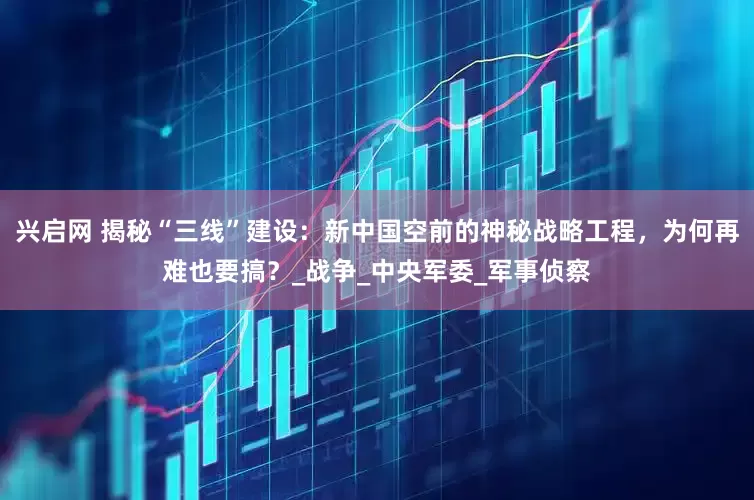 兴启网 揭秘“三线”建设：新中国空前的神秘战略工程，为何再难也要搞？_战争_中央军委_军事侦察