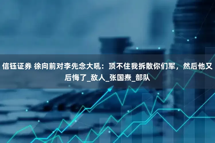 信钰证券 徐向前对李先念大吼：顶不住我拆散你们军，然后他又后悔了_敌人_张国焘_部队