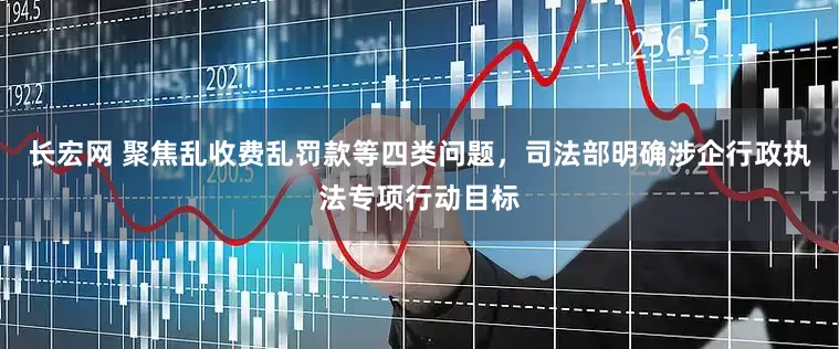 长宏网 聚焦乱收费乱罚款等四类问题，司法部明确涉企行政执法专项行动目标