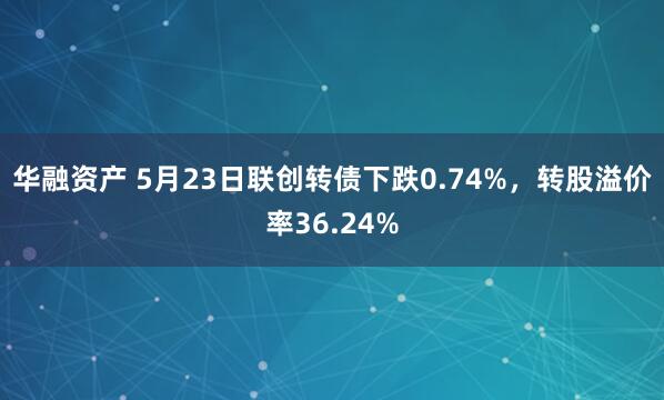 华融资产 5月23日联创转债下跌0.74%，转股溢价率36.24%