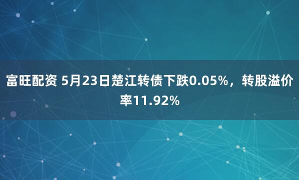 富旺配资 5月23日楚江转债下跌0.05%，转股溢价率11.92%
