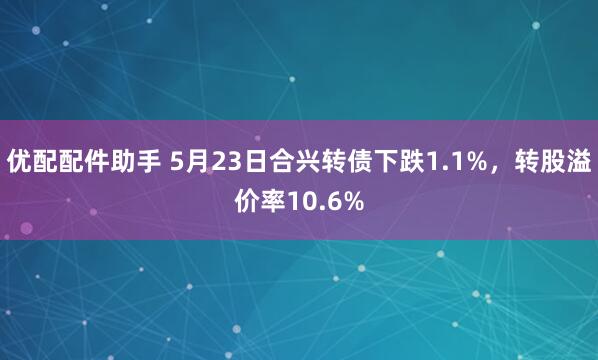 优配配件助手 5月23日合兴转债下跌1.1%，转股溢价率10.6%