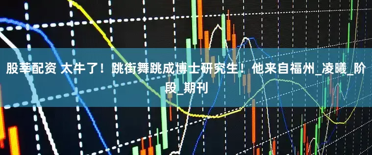 股莘配资 太牛了！跳街舞跳成博士研究生！他来自福州_凌曦_阶段_期刊