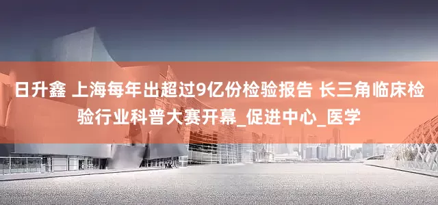 日升鑫 上海每年出超过9亿份检验报告 长三角临床检验行业科普大赛开幕_促进中心_医学