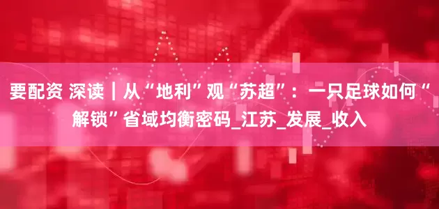 要配资 深读︱从“地利”观“苏超”：一只足球如何“解锁”省域均衡密码_江苏_发展_收入