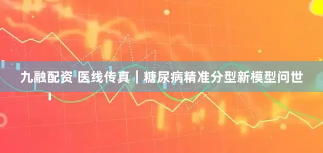九融配资 医线传真｜糖尿病精准分型新模型问世