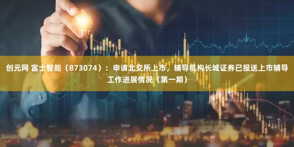 创元网 富士智能（873074）：申请北交所上市，辅导机构长城证券已报送上市辅导工作进展情况（第一期）