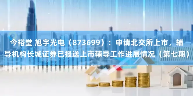 今裕堂 旭宇光电（873699）：申请北交所上市，辅导机构长城证券已报送上市辅导工作进展情况（第七期）