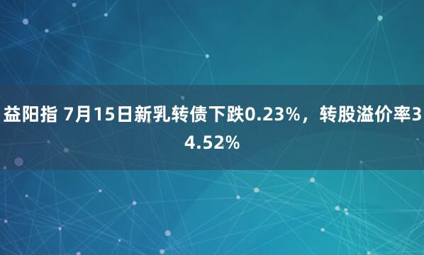 益阳指 7月15日新乳转债下跌0.23%，转股溢价率34.52%