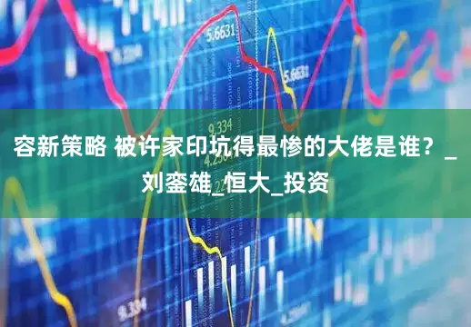 容新策略 被许家印坑得最惨的大佬是谁？_刘銮雄_恒大_投资