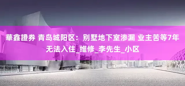 華鑫證券 青岛城阳区：别墅地下室渗漏 业主苦等7年无法入住_维修_李先生_小区