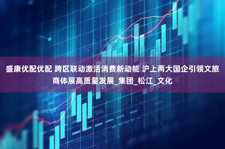 盛康优配优配 跨区联动激活消费新动能 沪上两大国企引领文旅商体展高质量发展_集团_松江_文化