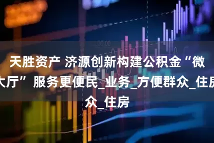天胜资产 济源创新构建公积金“微大厅” 服务更便民_业务_方便群众_住房