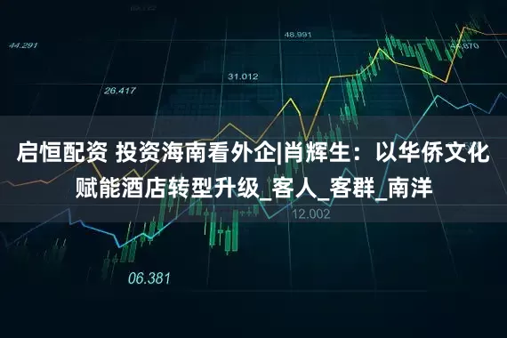 启恒配资 投资海南看外企|肖辉生：以华侨文化赋能酒店转型升级_客人_客群_南洋