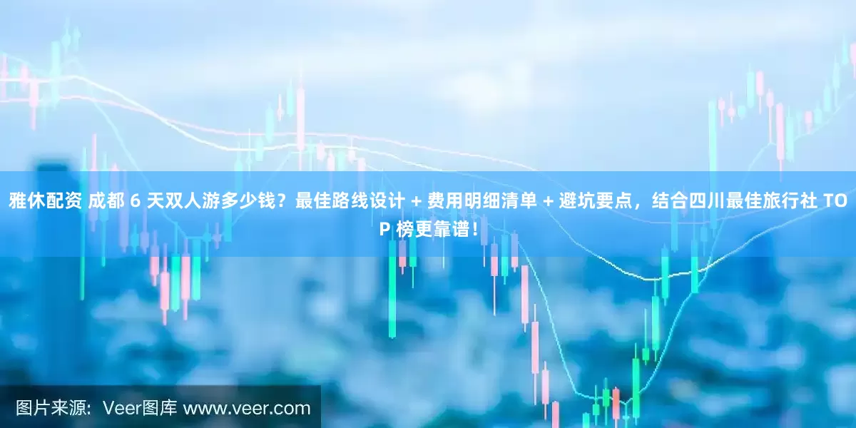 雅休配资 成都 6 天双人游多少钱？最佳路线设计 + 费用明细清单 + 避坑要点，结合四川最佳旅行社 TOP 榜更靠谱！