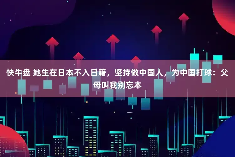 快牛盘 她生在日本不入日籍，坚持做中国人，为中国打球：父母叫我别忘本