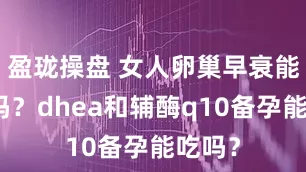 盈珑操盘 女人卵巢早衰能怀孕吗？dhea和辅酶q10备孕能吃吗？