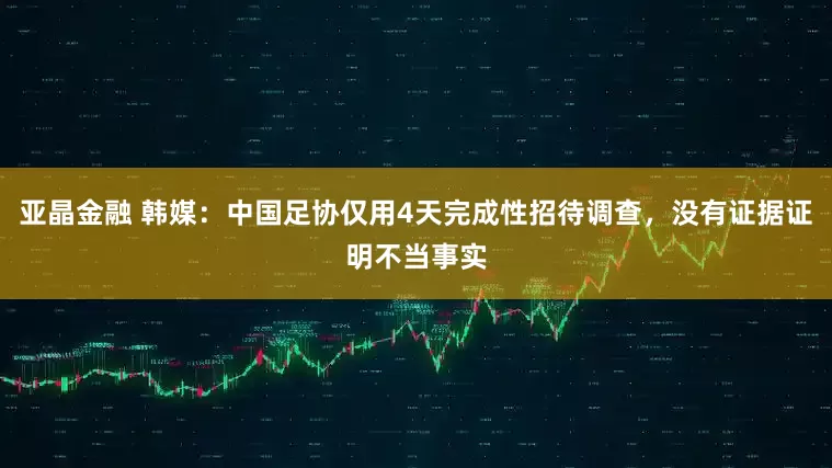 亚晶金融 韩媒：中国足协仅用4天完成性招待调查，没有证据证明不当事实